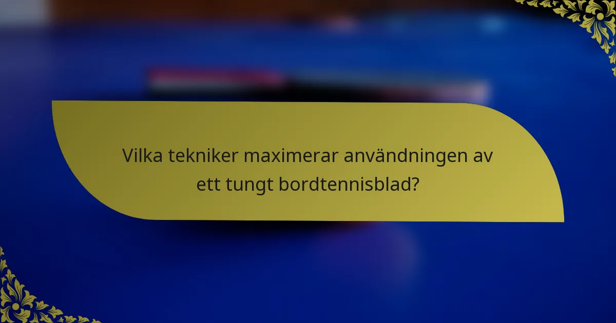 Vilka tekniker maximerar användningen av ett tungt bordtennisblad?